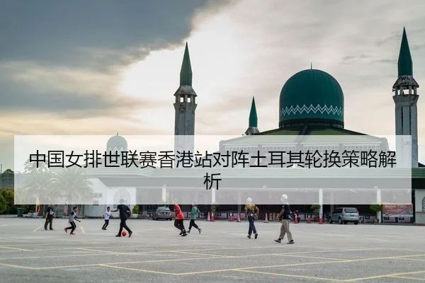 中国女排世联赛香港站对阵土耳其轮换策略解析